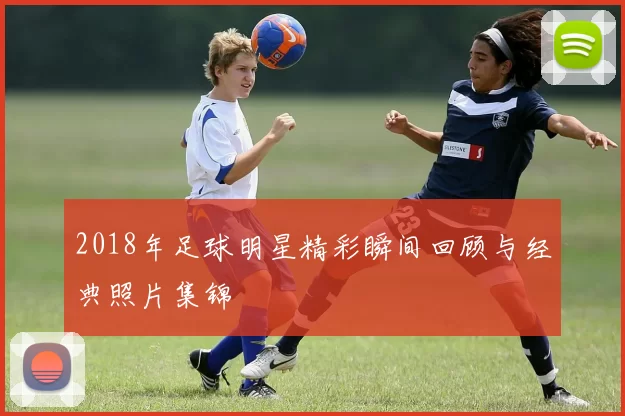 2018年足球明星精彩瞬间回顾与经典照片集锦