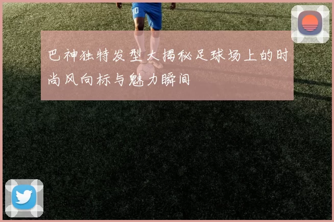 巴神独特发型大揭秘足球场上的时尚风向标与魅力瞬间