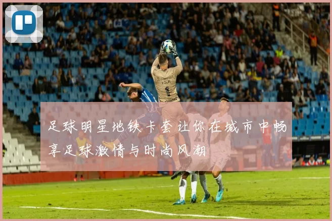 足球明星地铁卡套让你在城市中畅享足球激情与时尚风潮