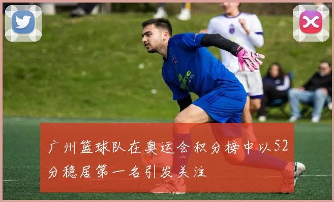 广州篮球队在奥运会积分榜中以52分稳居第一名引发关注