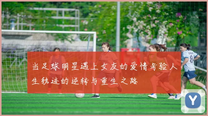 当足球明星遇上女友的爱情考验人生轨迹的逆转与重生之路