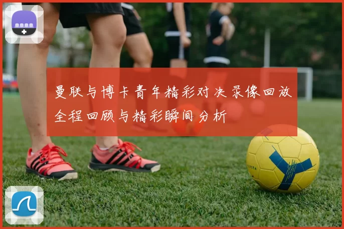 曼联与博卡青年精彩对决录像回放全程回顾与精彩瞬间分析