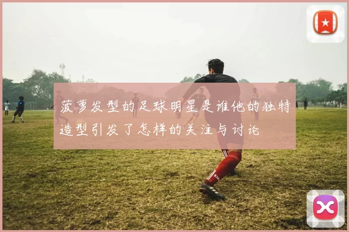 菠萝发型的足球明星是谁他的独特造型引发了怎样的关注与讨论
