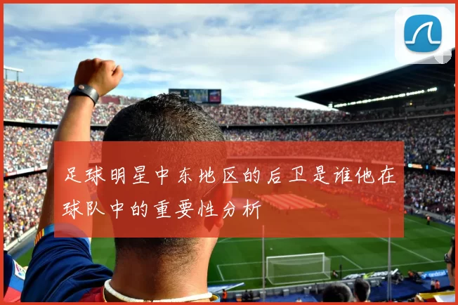 足球明星中东地区的后卫是谁他在球队中的重要性分析