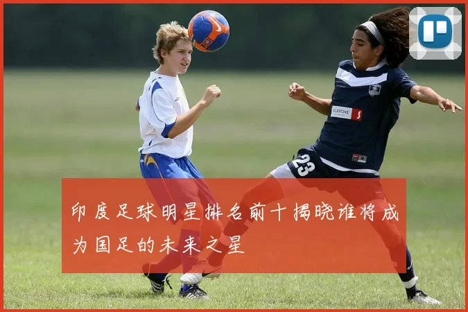 印度足球明星排名前十揭晓谁将成为国足的未来之星