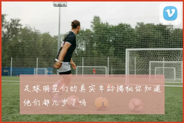 足球明星们的真实年龄揭秘你知道他们都几岁了吗