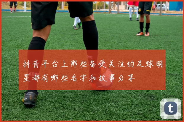 抖音平台上那些备受关注的足球明星都有哪些名字和故事分享