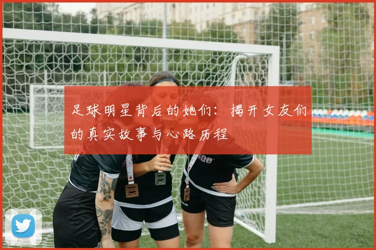 足球明星背后的她们：揭开女友们的真实故事与心路历程