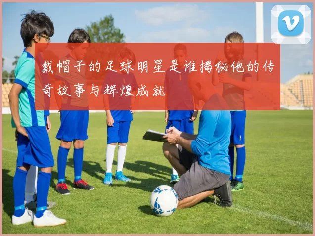 戴帽子的足球明星是谁揭秘他的传奇故事与辉煌成就