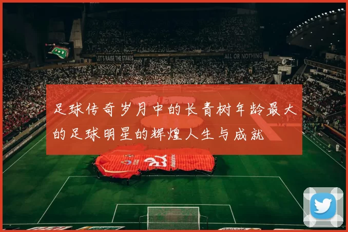 足球传奇岁月中的长青树年龄最大的足球明星的辉煌人生与成就