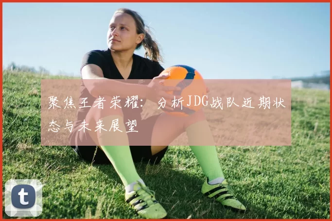 聚焦王者荣耀：分析JDG战队近期状态与未来展望