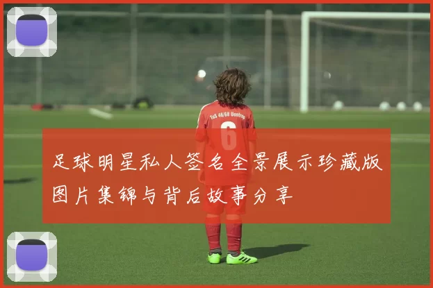 足球明星私人签名全景展示珍藏版图片集锦与背后故事分享