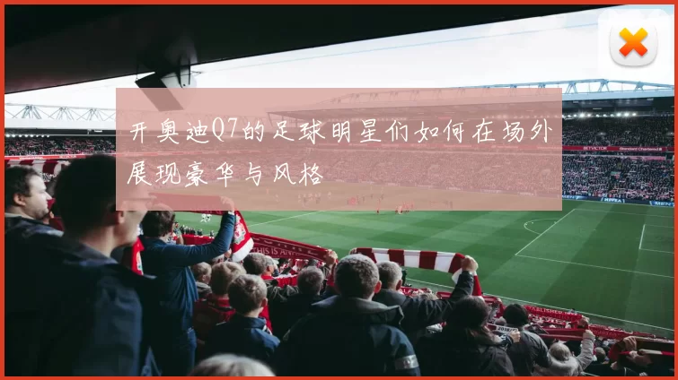 开奥迪Q7的足球明星们如何在场外展现豪华与风格