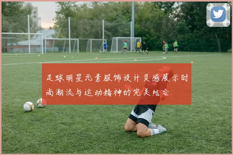 足球明星元素服饰设计灵感展示时尚潮流与运动精神的完美结合