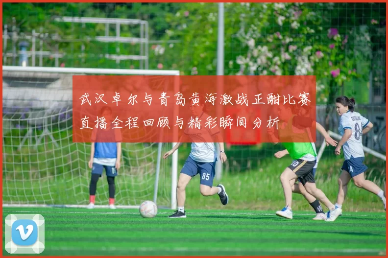 武汉卓尔与青岛黄海激战正酣比赛直播全程回顾与精彩瞬间分析