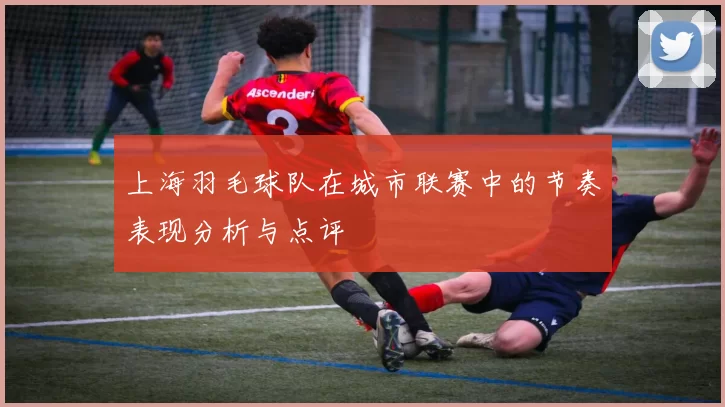 上海羽毛球队在城市联赛中的节奏表现分析与点评