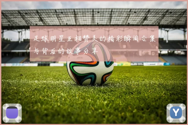 足球明星互相赞美的精彩瞬间合集与背后的故事分享