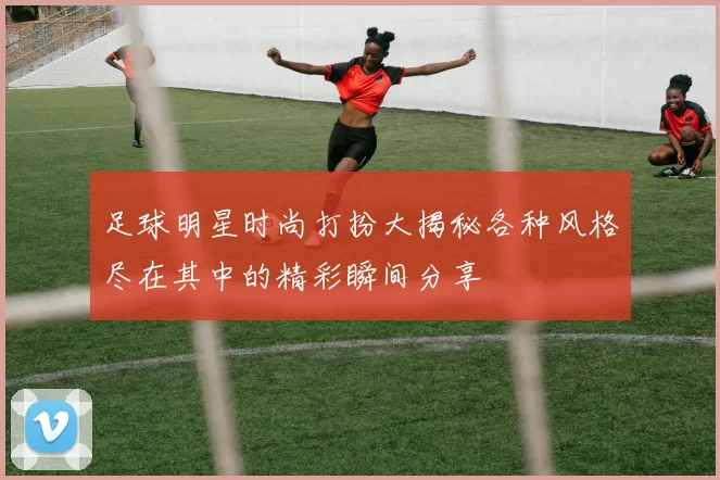 足球明星时尚打扮大揭秘各种风格尽在其中的精彩瞬间分享