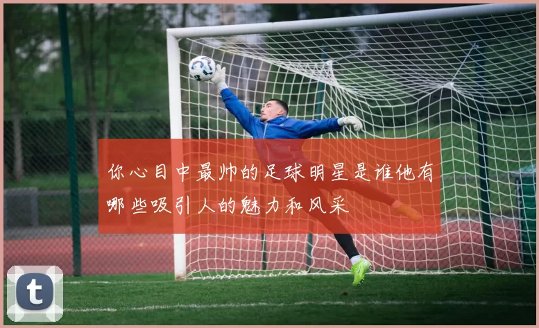 你心目中最帅的足球明星是谁他有哪些吸引人的魅力和风采