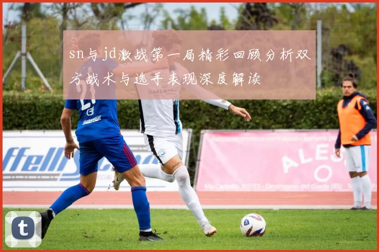 sn与jd激战第一局精彩回顾分析双方战术与选手表现深度解读