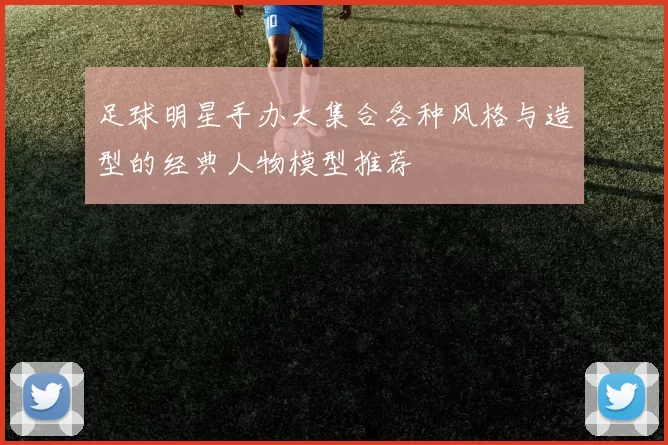 足球明星手办大集合各种风格与造型的经典人物模型推荐