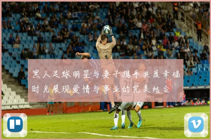 黑人足球明星与妻子携手共度幸福时光展现爱情与事业的完美结合