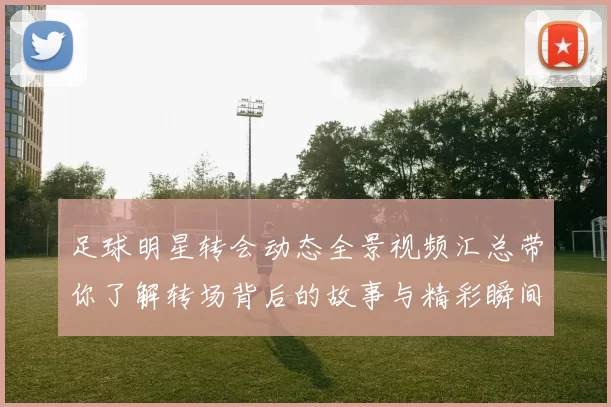 足球明星转会动态全景视频汇总带你了解转场背后的故事与精彩瞬间