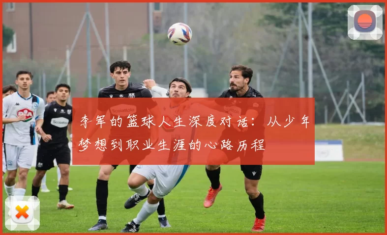 李军的篮球人生深度对话：从少年梦想到职业生涯的心路历程