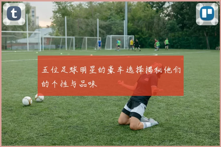 五位足球明星的豪车选择揭秘他们的个性与品味