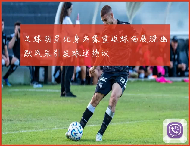 足球明星化身老蒙重返球场展现幽默风采引发球迷热议
